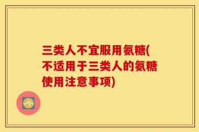 三类人不宜服用氨糖(不适用于三类人的氨糖使用注意事项)