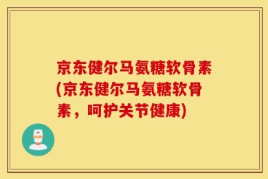 京东健尔马氨糖软骨素(京东健尔马氨糖软骨素，呵护关节健康)