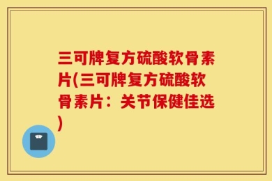 三可牌复方硫酸软骨素片(三可牌复方硫酸软骨素片：关节保健佳选)