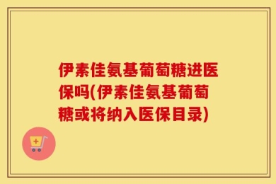 伊素佳氨基葡萄糖进医保吗(伊素佳氨基葡萄糖或将纳入医保目录)