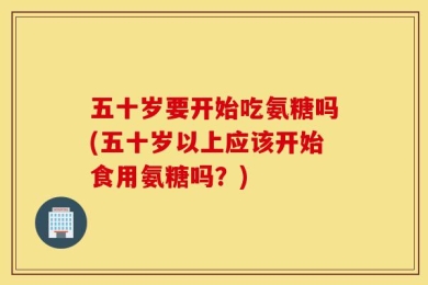 五十岁要开始吃氨糖吗(五十岁以上应该开始食用氨糖吗？)