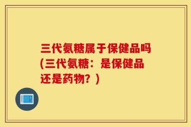 三代氨糖属于保健品吗(三代氨糖：是保健品还是药物？)