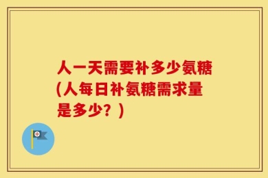 人一天需要补多少氨糖(人每日补氨糖需求量是多少？)