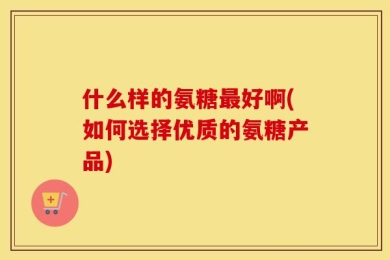什么样的氨糖最好啊(如何选择优质的氨糖产品)