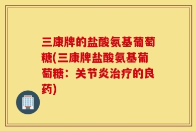 三康牌的盐酸氨基葡萄糖(三康牌盐酸氨基葡萄糖：关节炎治疗的良药)