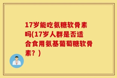 17岁能吃氨糖软骨素吗(17岁人群是否适合食用氨基葡萄糖软骨素？)