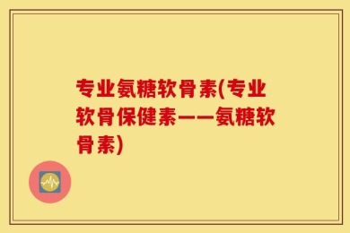 专业氨糖软骨素(专业软骨保健素——氨糖软骨素)