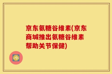 京东氨糖谷维素(京东商城推出氨糖谷维素 帮助关节保健)