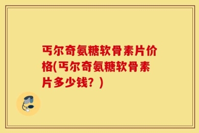 丐尔奇氨糖软骨素片价格(丐尔奇氨糖软骨素片多少钱？)
