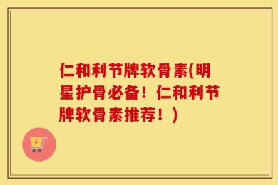 仁和利节牌软骨素(明星护骨必备！仁和利节牌软骨素推荐！)