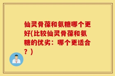 仙灵骨葆和氨糖哪个更好(比较仙灵骨葆和氨糖的优劣：哪个更适合？)