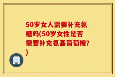 50岁女人需要补充氨糖吗(50岁女性是否需要补充氨基葡萄糖？)