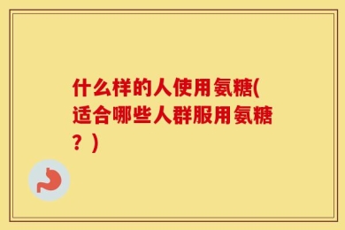 什么样的人使用氨糖(适合哪些人群服用氨糖？)
