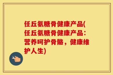 任丘氨糖骨健康产品(任丘氨糖骨健康产品：营养呵护骨骼，健康维护人生)