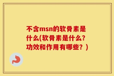 不含msn的软骨素是什么(软骨素是什么？功效和作用有哪些？)