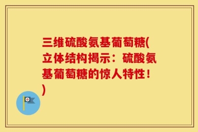三维硫酸氨基葡萄糖(立体结构揭示：硫酸氨基葡萄糖的惊人特性！)