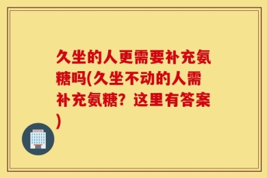 久坐的人更需要补充氨糖吗(久坐不动的人需补充氨糖？这里有答案)
