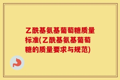 乙酰基氨基葡萄糖质量标准(乙酰基氨基葡萄糖的质量要求与规范)