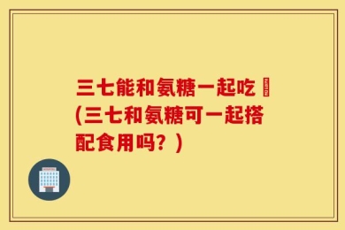 三七能和氨糖一起吃嗎(三七和氨糖可一起搭配食用吗？)