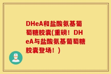 DHeA和盐酸氨基葡萄糖胶囊(重磅！DHeA与盐酸氨基葡萄糖胶囊登场！)