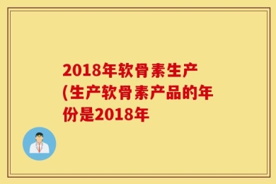 2018年软骨素生产(生产软骨素产品的年份是2018年