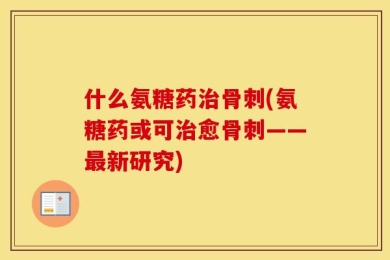 什么氨糖药治骨刺(氨糖药或可治愈骨刺——最新研究)