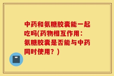 中药和氨糖胶囊能一起吃吗(药物相互作用：氨糖胶囊是否能与中药同时使用？)