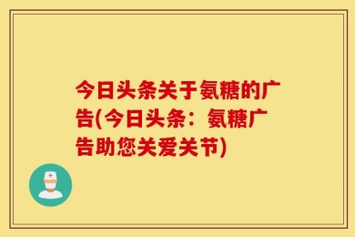 今日头条关于氨糖的广告(今日头条：氨糖广告助您关爱关节)