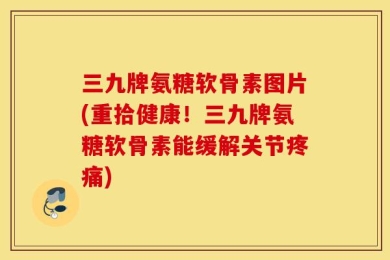 三九牌氨糖软骨素图片(重拾健康！三九牌氨糖软骨素能缓解关节疼痛)