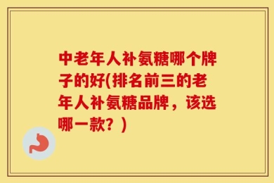 中老年人补氨糖哪个牌子的好(排名前三的老年人补氨糖品牌，该选哪一款？)
