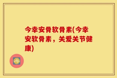 今幸安骨软骨素(今幸安软骨素，关爱关节健康)