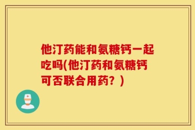 他汀药能和氨糖钙一起吃吗(他汀药和氨糖钙可否联合用药？)