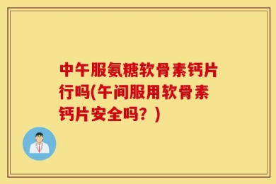 中午服氨糖软骨素钙片行吗(午间服用软骨素钙片安全吗？)
