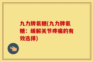 九力牌氨糖(九力牌氨糖：缓解关节疼痛的有效选择)