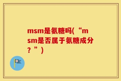 msm是氨糖吗(“msm是否属于氨糖成分？”)