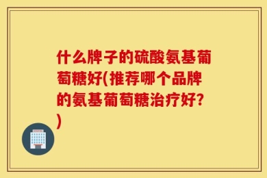 什么牌子的硫酸氨基葡萄糖好(推荐哪个品牌的氨基葡萄糖治疗好？)