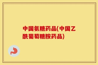 中国氨糖药品(中国乙酰葡萄糖胺药品)