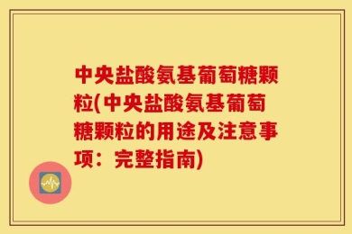 中央盐酸氨基葡萄糖颗粒(中央盐酸氨基葡萄糖颗粒的用途及注意事项：完整指南)