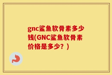 gnc鲨鱼软骨素多少钱(GNC鲨鱼软骨素价格是多少？)