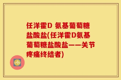 任洋霍D 氨基葡萄糖盐酸盐(任洋霍D氨基葡萄糖盐酸盐——关节疼痛终结者)