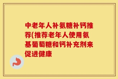 中老年人补氨糖补钙推荐(推荐老年人使用氨基葡萄糖和钙补充剂来促进健康