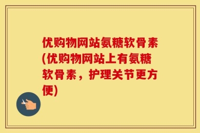 优购物网站氨糖软骨素(优购物网站上有氨糖软骨素，护理关节更方便)