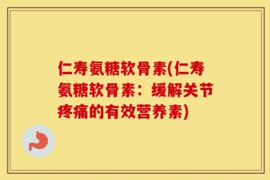 仁寿氨糖软骨素(仁寿氨糖软骨素：缓解关节疼痛的有效营养素)