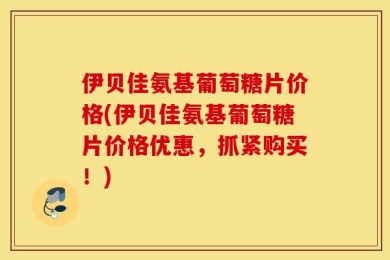 伊贝佳氨基葡萄糖片价格(伊贝佳氨基葡萄糖片价格优惠，抓紧购买！)