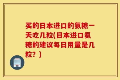 买的日本进口的氨糖一天吃几粒(日本进口氨糖的建议每日用量是几粒？)