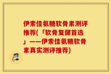 伊索佳氨糖软骨素测评推荐(「软骨复健首选」——伊索佳氨糖软骨素真实测评推荐)