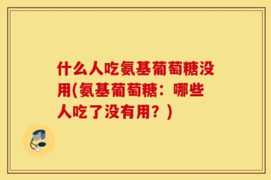 什么人吃氨基葡萄糖没用(氨基葡萄糖：哪些人吃了没有用？)