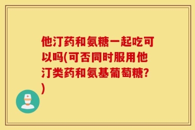 他汀药和氨糖一起吃可以吗(可否同时服用他汀类药和氨基葡萄糖？)