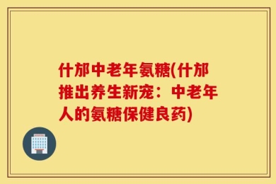 什邡中老年氨糖(什邡推出养生新宠：中老年人的氨糖保健良药)