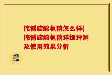 伟博硫酸氨糖怎么样(伟博硫酸氨糖详细评测及使用效果分析
